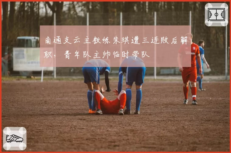 南通支云主教练朱琪遭三连败后解职，青年队主帅临时带队