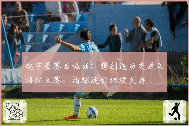 赵宇豪赛后喊话：想创造历史进足协杯决赛，请球迷们继续支持