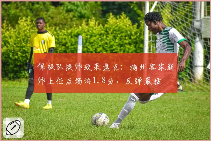 保级队换帅效果盘点：梅州客家新帅上任后场均1.8分，反弹最猛