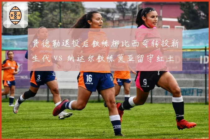 费德勒退役后教练柳比西奇转投新生代 vs 纳达尔教练莫亚留守红土基地，名帅资源传承路径分化