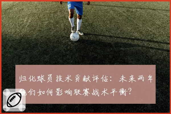 归化球员技术贡献评估:未来两年他们如何影响联赛战术平衡?