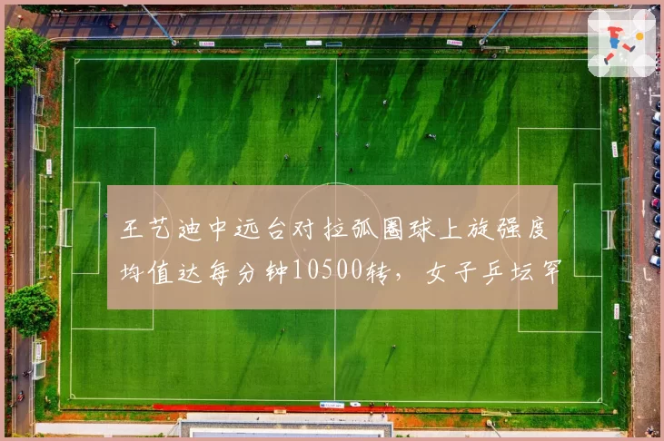 王艺迪中远台对拉弧圈球上旋强度均值达每分钟10500转，女子乒坛罕见