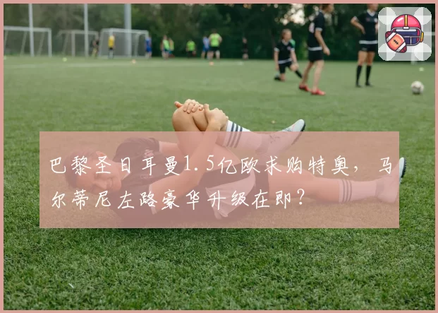 巴黎圣日耳曼1.5亿欧求购特奥，马尔蒂尼左路豪华升级在即？
